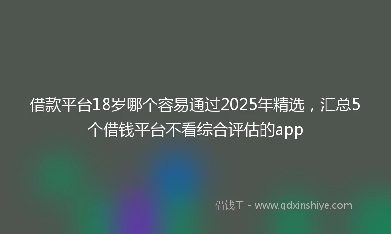 借款平台18岁哪个容易通过2025年精选，汇总5个借钱平台不看综合评估的app
