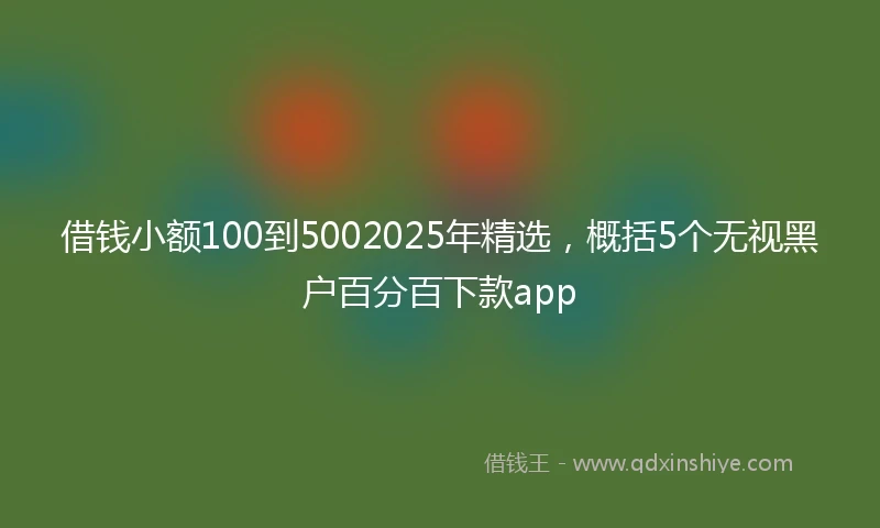 借钱小额100到5002025年精选，概括5个无视黑户百分百下款app