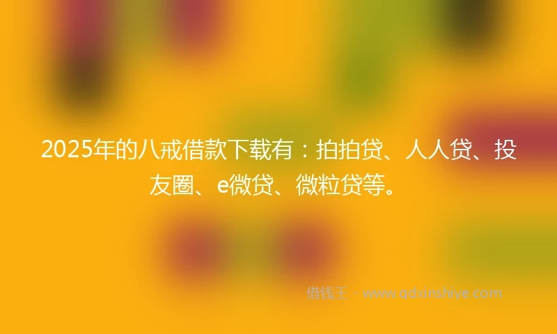 2025年的八戒借款下载有：拍拍贷、人人贷、投友圈、e微贷、微粒贷等。