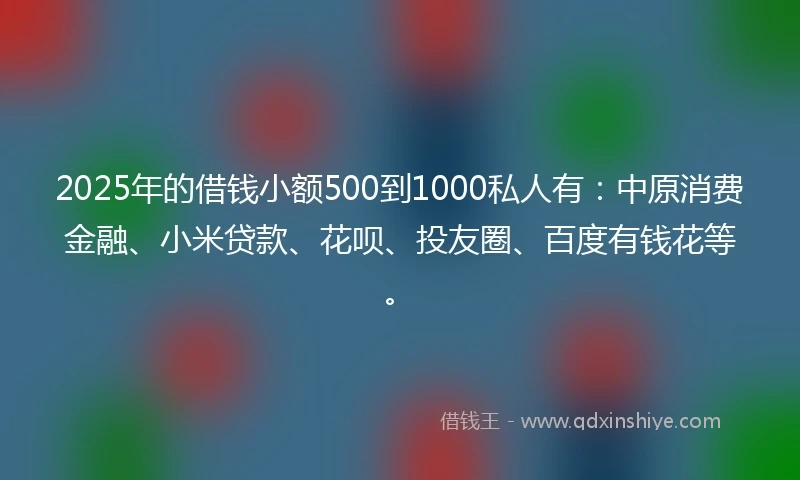2025年的借钱小额500到1000私人有：中原消费金融、小米贷款、花呗、投友圈、百度有钱花等。