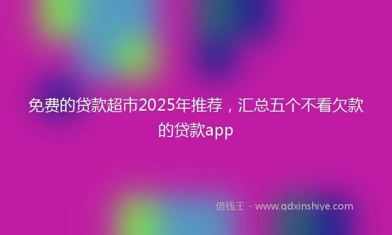 免费的贷款超市2025年推荐，汇总五个不看欠款的贷款app