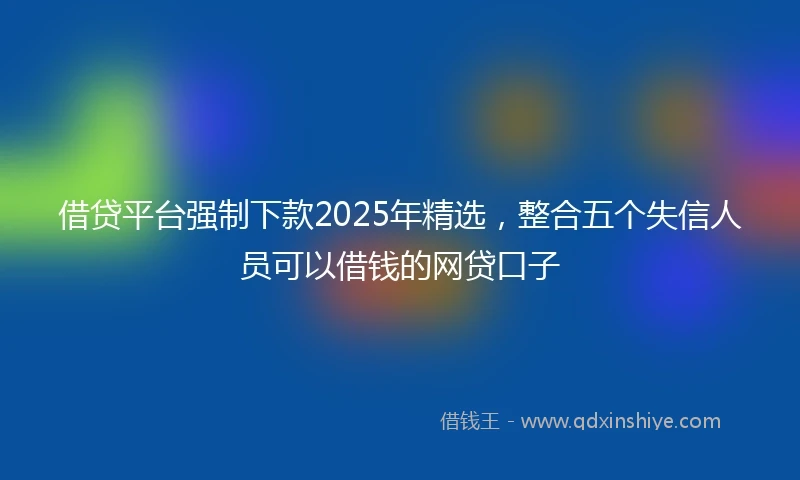 借贷平台强制下款2025年精选，整合五个失信人员可以借钱的网贷口子