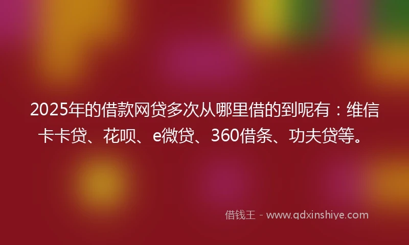 2025年的借款网贷多次从哪里借的到呢有：维信卡卡贷、花呗、e微贷、360借条、功夫贷等。