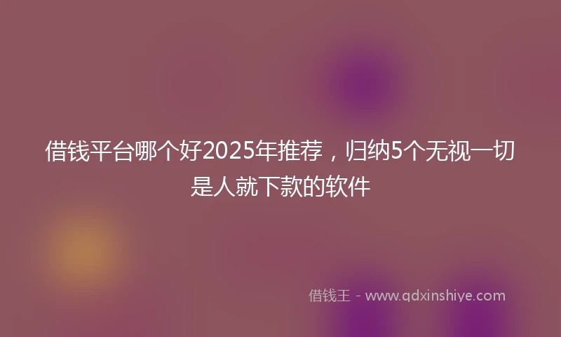借钱平台哪个好2025年推荐，归纳5个无视一切是人就下款的软件