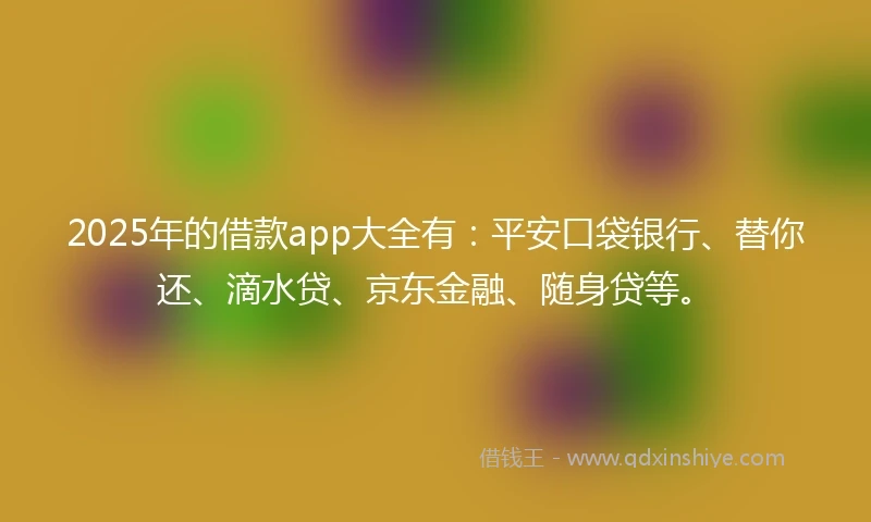 2025年的借款app大全有：平安口袋银行、替你还、滴水贷、京东金融、随身贷等。
