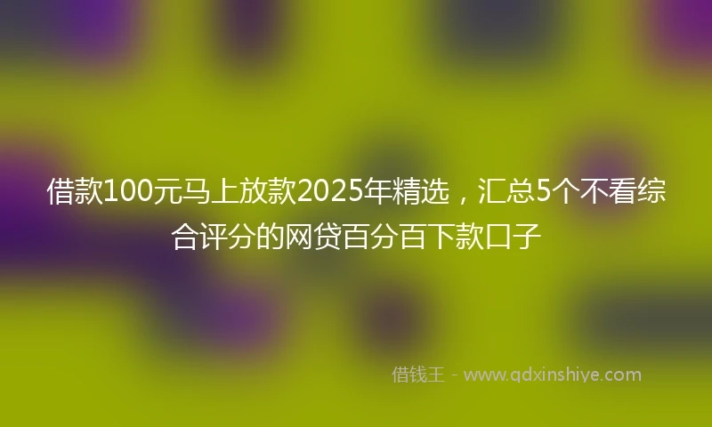 借款100元马上放款2025年精选，汇总5个不看综合评分的网贷百分百下款口子