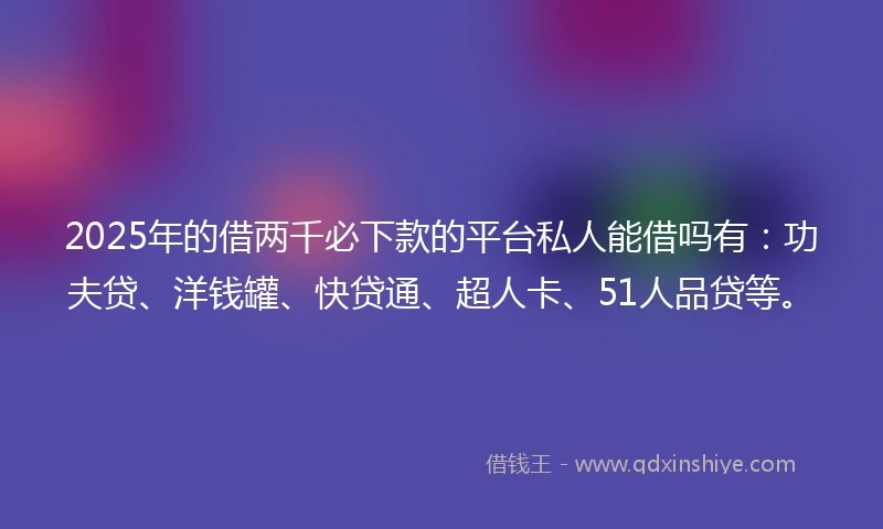 2025年的借两千必下款的平台私人能借吗有：功夫贷、洋钱罐、快贷通、超人卡、51人品贷等。