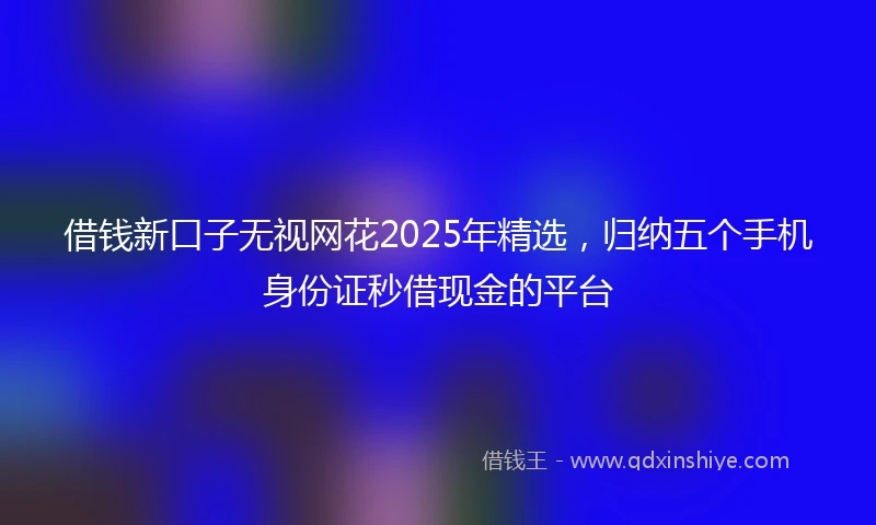 借钱新口子无视网花2025年精选，归纳五个手机身份证秒借现金的平台