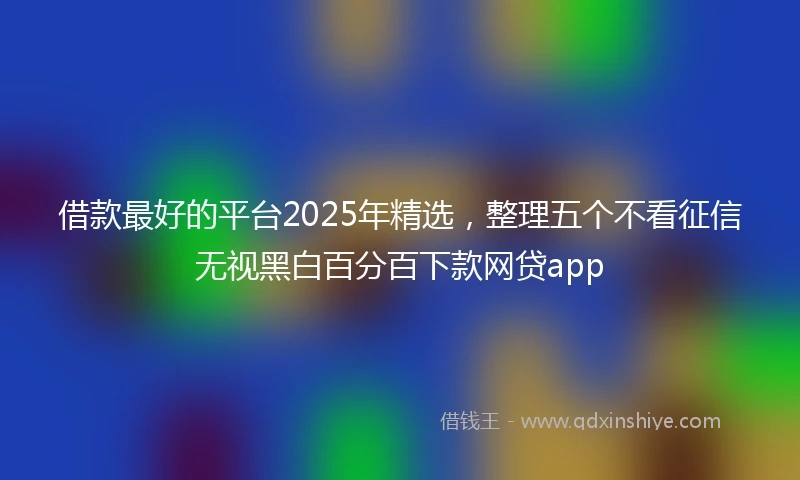 借款最好的平台2025年精选，整理五个不看征信无视黑白百分百下款网贷app