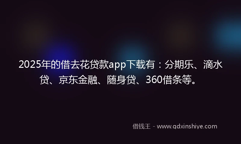 2025年的借去花贷款app下载有：分期乐、滴水贷、京东金融、随身贷、360借条等。