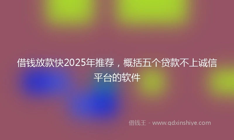 借钱放款快2025年推荐，概括五个贷款不上诚信平台的软件