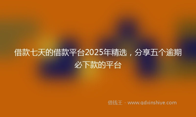 借款七天的借款平台2025年精选，分享五个逾期必下款的平台