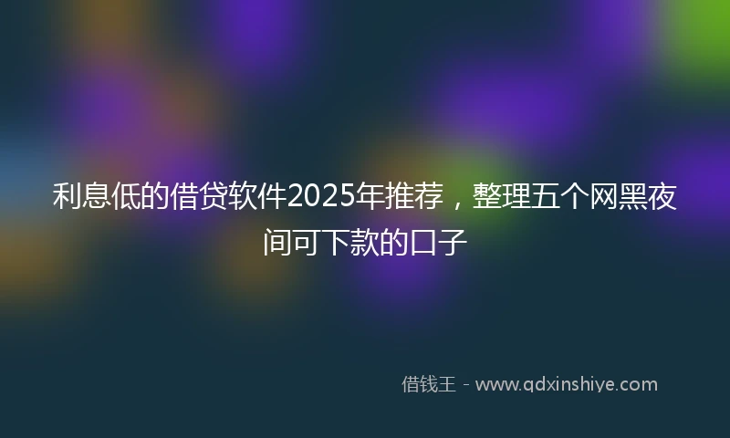 利息低的借贷软件2025年推荐，整理五个网黑夜间可下款的口子