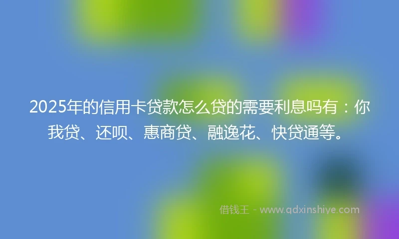 2025年的信用卡贷款怎么贷的需要利息吗有：你我贷、还呗、惠商贷、融逸花、快贷通等。