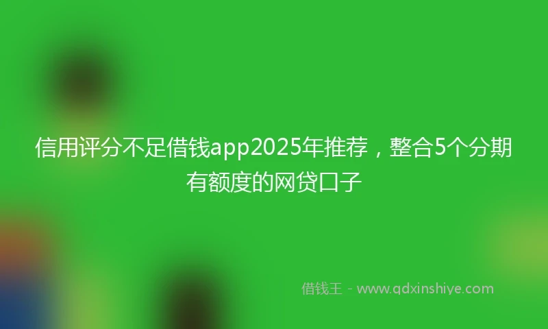 信用评分不足借钱app2025年推荐，整合5个分期有额度的网贷口子