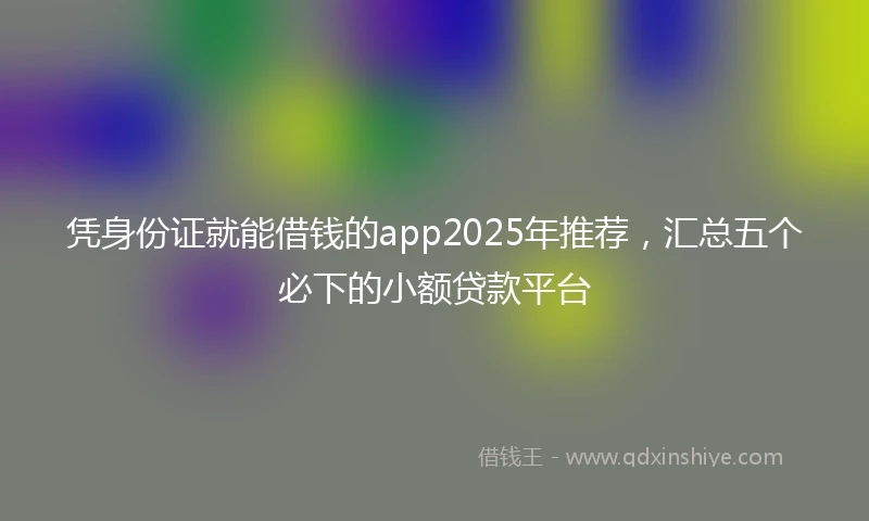 凭身份证就能借钱的app2025年推荐，汇总五个必下的小额贷款平台