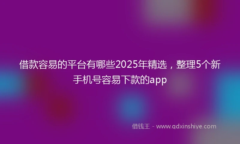 借款容易的平台有哪些2025年精选，整理5个新手机号容易下款的app