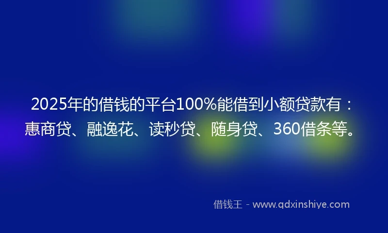 2025年的借钱的平台100%能借到小额贷款有：惠商贷、融逸花、读秒贷、随身贷、360借条等。