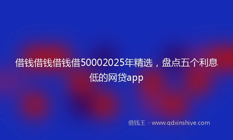 借钱借钱借钱借50002025年精选，盘点五个利息低的网贷app