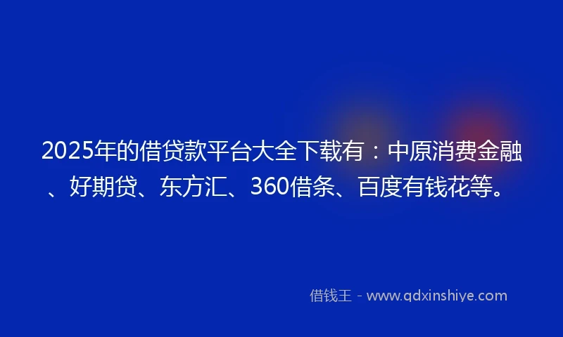 2025年的借贷款平台大全下载有：中原消费金融、好期贷、东方汇、360借条、百度有钱花等。