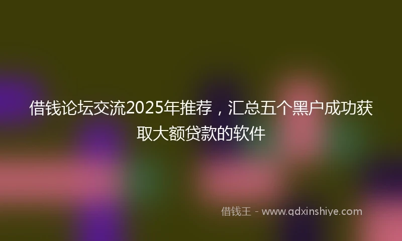 借钱论坛交流2025年推荐，汇总五个黑户成功获取大额贷款的软件