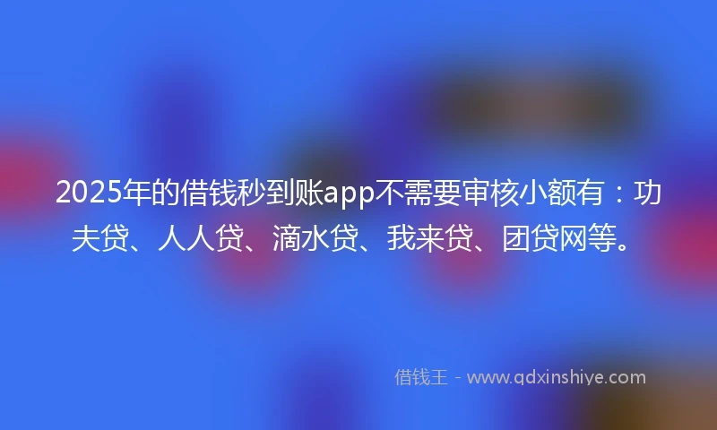 2025年的借钱秒到账app不需要审核小额有：功夫贷、人人贷、滴水贷、我来贷、团贷网等。