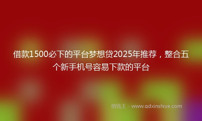 借款1500必下的平台梦想贷2025年推荐，整合五个新手机号容易下款的平台