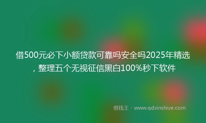借500元必下小额贷款可靠吗安全吗2025年精选，整理五个无视征信黑白100%秒下软件