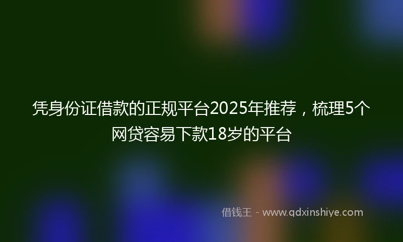 凭身份证借款的正规平台2025年推荐，梳理5个网贷容易下款18岁的平台