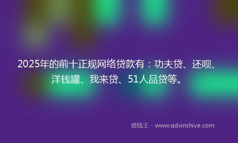 2025年的前十正规网络贷款有：功夫贷、还呗、洋钱罐、我来贷、51人品贷等。