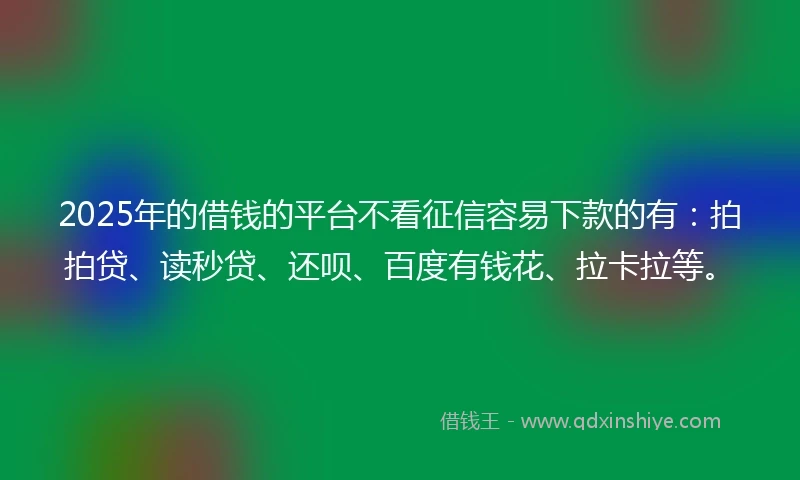 2025年的借钱的平台不看征信容易下款的有：拍拍贷、读秒贷、还呗、百度有钱花、拉卡拉等。