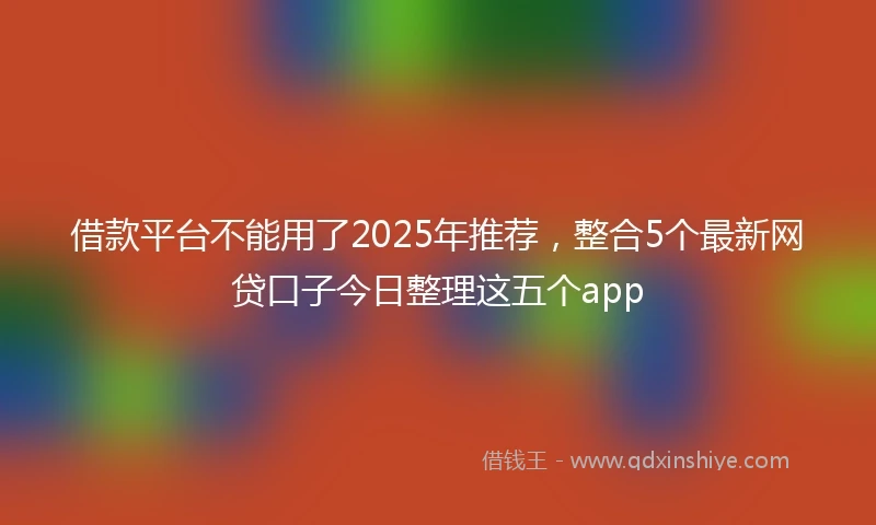 借款平台不能用了2025年推荐，整合5个最新网贷口子今日整理这五个app