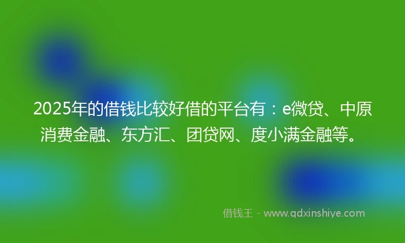 2025年的借钱比较好借的平台有：e微贷、中原消费金融、东方汇、团贷网、度小满金融等。