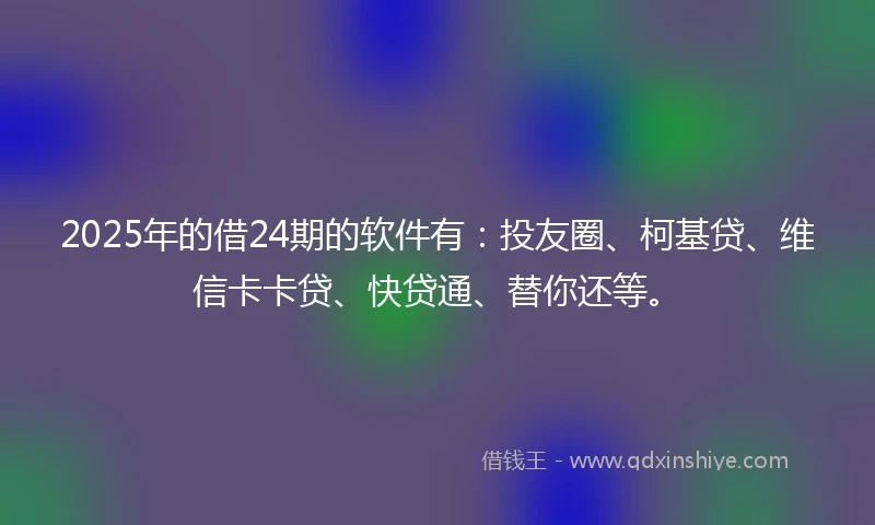 2025年的借24期的软件有：投友圈、柯基贷、维信卡卡贷、快贷通、替你还等。