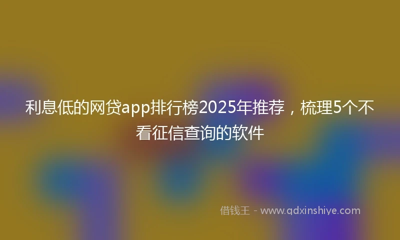 利息低的网贷app排行榜2025年推荐，梳理5个不看征信查询的软件