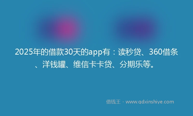 2025年的借款30天的app有：读秒贷、360借条、洋钱罐、维信卡卡贷、分期乐等。