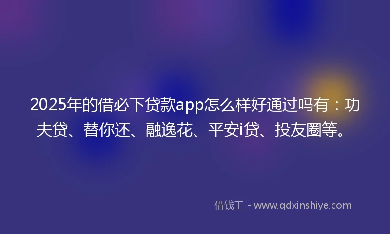 2025年的借必下贷款app怎么样好通过吗有：功夫贷、替你还、融逸花、平安i贷、投友圈等。