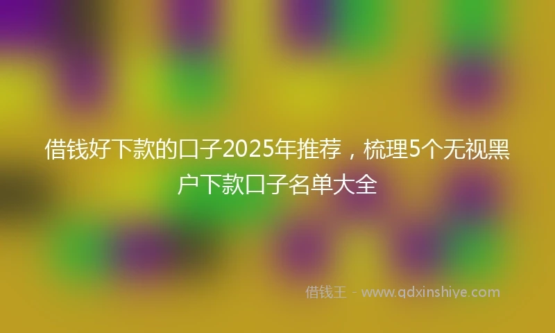 借钱好下款的口子2025年推荐，梳理5个无视黑户下款口子名单大全