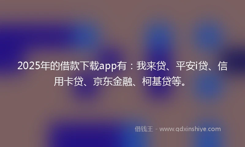 2025年的借款下载app有：我来贷、平安i贷、信用卡贷、京东金融、柯基贷等。