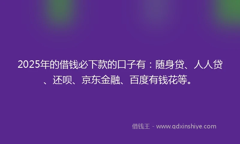 2025年的借钱必下款的口子有：随身贷、人人贷、还呗、京东金融、百度有钱花等。