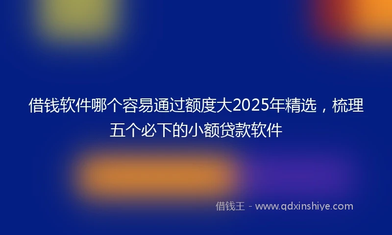 借钱软件哪个容易通过额度大2025年精选，梳理五个必下的小额贷款软件