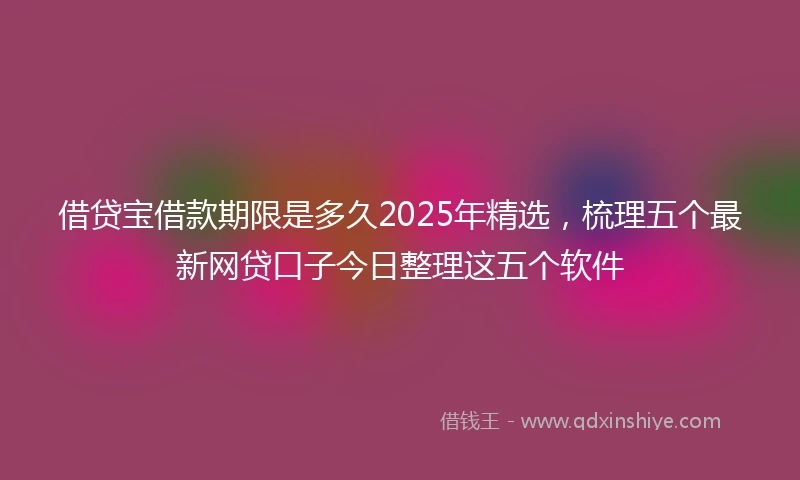 借贷宝借款期限是多久2025年精选，梳理五个最新网贷口子今日整理这五个软件