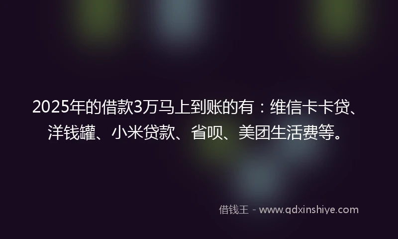 2025年的借款3万马上到账的有：维信卡卡贷、洋钱罐、小米贷款、省呗、美团生活费等。