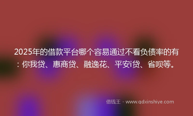 2025年的借款平台哪个容易通过不看负债率的有：你我贷、惠商贷、融逸花、平安i贷、省呗等。