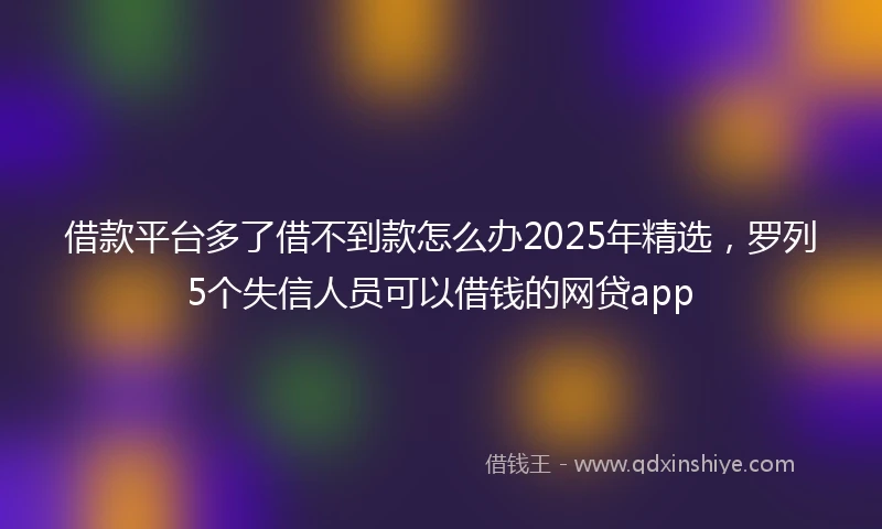 借款平台多了借不到款怎么办2025年精选，罗列5个失信人员可以借钱的网贷app