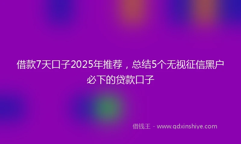 借款7天口子2025年推荐，总结5个无视征信黑户必下的贷款口子