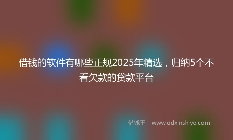 借钱的软件有哪些正规2025年精选，归纳5个不看欠款的贷款平台