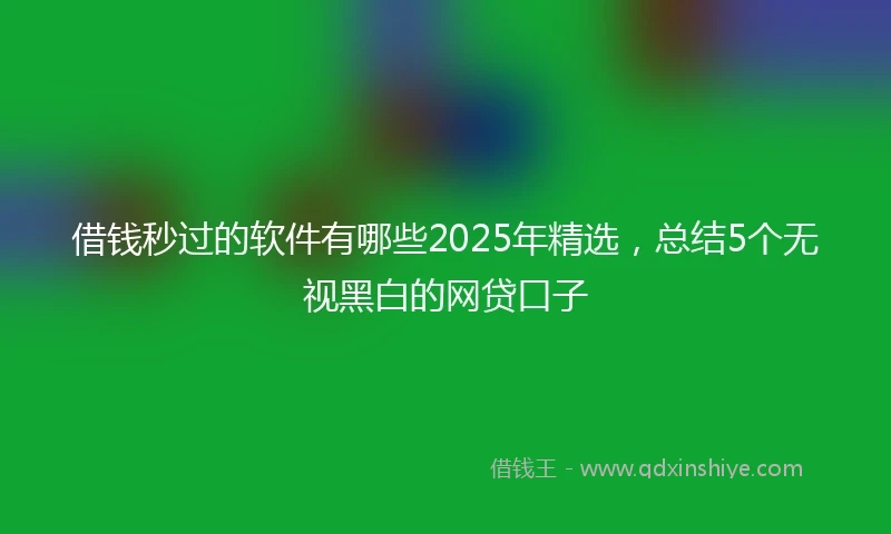 借钱秒过的软件有哪些2025年精选，总结5个无视黑白的网贷口子