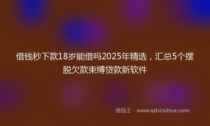 借钱秒下款18岁能借吗2025年精选，汇总5个摆脱欠款束缚贷款新软件
