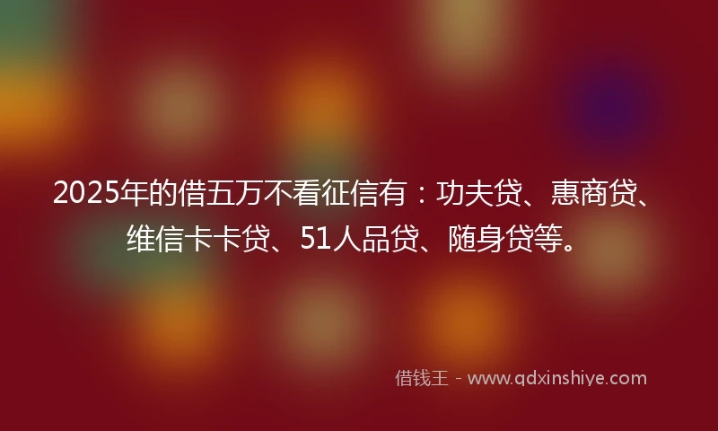 2025年的借五万不看征信有：功夫贷、惠商贷、维信卡卡贷、51人品贷、随身贷等。